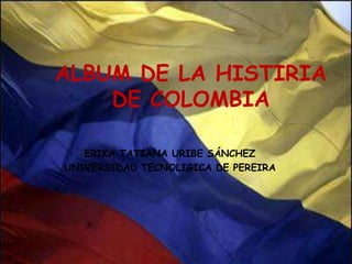 ALBUM DE LA HISTIRIA  DE COLOMBIA ERIKA TATIANA URIBE SÁNCHEZ UNIVERSIDAD TECNOLIGICA DE PEREIRA 