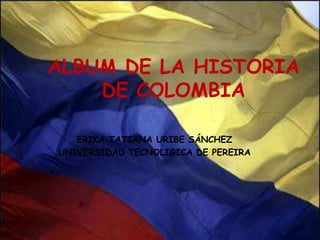 ALBUM DE LA HISTORIA  DE COLOMBIA ERIKA TATIANA URIBE SÁNCHEZ UNIVERSIDAD TECNOLIGICA DE PEREIRA 