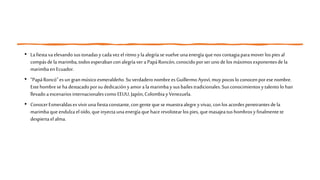 • Lafiestavaelevando sustonadasy cadavez el ritmoyla alegría sevuelve unaenergía quenos contagiaparamover lospies al
compásdela marimba,todosesperabanconalegría vera PapáRoncón,conocidoporser unodelos máximosexponentesde la
marimbaen Ecuador.
• “PapáRoncó”esun granmúsico esmeraldeño.Su verdaderonombreesGuillermo Ayoví,muy pocoslo conocenporese nombre.
Estehombrese hadestacadoporsudedicación yamorala marimbay susbailes tradicionales.Sus conocimientosytalentolo han
llevado aescenarios internacionalescomo EEUU, Japón,Colombiay Venezuela.
• ConocerEsmeraldases vivir unafiestaconstante,congente que se muestraalegreyvivaz, conlos acordespenetrantesdela
marimbaque endulzaeloído,que inyectaunaenergía que hacerevolotearlos pies, quemasajeatushombrosyfinalmentete
despiertaelalma.
 