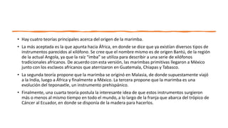 • Hay cuatro teorías principales acerca del origen de la marimba.
• La más aceptada es la que apunta hacia África, en donde se dice que ya existían diversos tipos de
instrumentos parecidos al xilófono. Se cree que el nombre mismo es de origen Bantú, de la región
de la actual Angola, ya que la raíz “imba” se utiliza para describir a una serie de xilófonos
tradicionales africanos. De acuerdo con esta versión, las marimbas primitivas llegaron a México
junto con los esclavos africanos que aterrizaron en Guatemala, Chiapas y Tabasco.
• La segunda teoría propone que la marimba se originó en Malasia, de donde supuestamente viajó
a la India, luego a África y finalmente a México. La tercera propone que la marimba es una
evolución del teponaxtle, un instrumento prehispánico.
• Finalmente, una cuarta teoría postula la interesante idea de que estos instrumentos surgieron
más o menos al mismo tiempo en todo el mundo, a lo largo de la franja que abarca del trópico de
Cáncer al Ecuador, en donde se disponía de la madera para hacerlos.
 