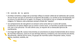 • El sonido de la gente
• El timbre romántico y alegre de la marimba refleja el carácter cálido de los habitantes del sureste.
Tal vez fue por eso que se convirtió en el favorito del pueblo, y su sonido se fue entretejiendo con
la música y la vida diaria en la región. En Chiapas, la marimba es casi un símbolo de identidad
indígena. En Tabasco, está unida para siempre al baile del “zapateo”.
• Las composiciones de este género se conocen como sones del sur o sones del sureste,
usualmente son piezas alegres que se cantan a varias voces. La marimba se puede tocar entre
una, dos o tres personas –en este último caso, se requiere de un destacado ejercicio de
coordinación.
• A lo largo del siglo XX, nuevos instrumentos se convirtieron en piezas fundamentales de la música
de marimba mexicana, como es el caso del bajo eléctrico, la batería y los instrumentos de aliento.
Actualmente, además de los sones, los grupos de marimba suelen interpretar valses, música
clásica, ranchera, norteña, etc.
 