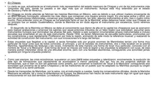 • En Chiapas:
• Lo cierto es que, actualmente es el instrumento más representativo del estado mexicano de Chiapas y uno de los instrumentos más
conocidos del país, donde ha pasado a ser algo más que un instrumento. Aunque está muy extendido por el estado
de Oaxaca y Parte de Veracruz,
• En Chiapas es donde además se fabrican las mejores Marimbas en México, esto es debido a que utilizan madera proveniente de
un árbol llamado hormiguillo, utilizando los más viejos que conservan una riqueza sonora mayor. Es una tarea ardua y difícil, por
eso los constructores tradicionales, conservan gran prestigio, realizando, tan sólo, algunos instrumentos al año, tres o cuatro como
mucho. Para entender como en Chiapas se ha extendido tanto el uso de la Marimba, antes debemos hacer notar que Chiapas en
un principio fue un estado Guatemalteco, donde la Marimba es sin duda alguna el instrumento por excelencia, como veremos
después.
• El desarrollo de la Marimba en México se debe al conocimiento que dieron de ella en la capital los chiapescos que se acercaron
para realizar grabaciones y amenizar los salones (por aquel entonces imbuidos de un falso boato) que solicitaban, escuchar esos
instrumentos curiosos que dominaban las afueras del país. Debido a esto surgieron innumerables grupos instrumentales e incluso
escuelas que enseñaban el uso de este instrumento. Desde 1934, se tienen referencias de escuelas particulares, promovidas por
los constructores y que rápidamente Proliferaron por toda la región, animando de este modo la referencia musical, y realzando la
actividad de construcción del instrumento, con sus innovaciones a lo largo del tiempo.
• Estas orquestas que llegaban a la capital, a veces formadas solo por grupos enormes de Marimbistas tenían una forma muy
particular de tocar (creo que de todos conocida), al principio, y por la escasez de instrumentos, dos o más tocaban en la misma
Marimba, repartiéndose las tesituras y las voces, inventando de esta manera una forma de tocar muy particular, conocida Con el
nombre de "tocar a la Mexicana". Esta forma de tocar se impuso por toda la región y las orquestas la adaptaron con suya, de esta
manera podían interpretar obras de una dificultad enorme, pero con una facilidad asombrosa, consiguiendo una sonoridad jamás
igualada por ninguna orquesta posterior.
•
• Como casi siempre, las crisis económicas, supusieron un caos para estas orquestas y ralentizaron, enormemente, la evolución de
este tipo de formaciones que rápidamente se acomodaron a menor personal. Aún así, hoy en día podemos disfrutar de
formaciones, que si bien no son tan extensas como antaño, aun conservan la tradición de "tocar a la Mexicana" consiguiendo esa
sonoridad que provenía de la selva Chiapesca y de las tradiciones de un pueblo que ha adaptado su Marimba (aunque su origen
sea Africano) a su sentir particular.
• Desde los transportes de Marimbas, por la selva, con el instrumento a cuestas, hasta los conservatorios oficiales, donde la Marimba
Mexicana se estudia, tal y como la entendemos en Europa, los Mexicanos han hecho de este instrumento algo sin igual que sigue
evolucionando en sus dos sentidos: La tradición y la Globalización.
 