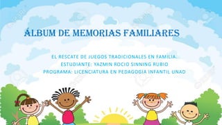 álbum de memorias familiares
EL RESCATE DE JUEGOS TRADICIONALES EN FAMILIA.
ESTUDIANTE: YAZMIN ROCIO SINNING RUBIO
PROGRAMA: LICENCIATURA EN PEDAGOGIA INFANTIL UNAD
 