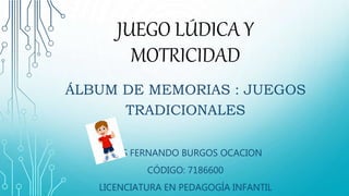JUEGO LÚDICA Y
MOTRICIDAD
ÁLBUM DE MEMORIAS : JUEGOS
TRADICIONALES
LUIS FERNANDO BURGOS OCACION
CÓDIGO: 7186600
LICENCIATURA EN PEDAGOGÍA INFANTIL
 