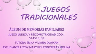 JUEGOS
TRADICIONALES
ÁLBUM DE MEMORIAS FAMILIARES
JUEGO LÚDICA Y PSICOMOTRICIDAD CÓD..
514515_60
TUTORA ERIKA VIVIANA DLAIKAN
ESTUDIANTE LEYDY MARYURY CONTRERAS MOLINA
 