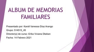 ALBUM DE MEMORIAS
FAMILIARES
Presentado por: Karoll Vanessa Díaz Arango
Grupo: 514515_45
Director(a) de curso: Erika Viviana Dlaikan
Fecha: 14 Febrero 2021
 