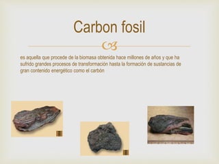 
Carbon fosil
es aquella que procede de la biomasa obtenida hace millones de años y que ha
sufrido grandes procesos de transformación hasta la formación de sustancias de
gran contenido energético como el carbón
 