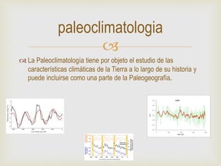 
 La Paleoclimatología tiene por objeto el estudio de las
características climáticas de la Tierra a lo largo de su historia y
puede incluirse como una parte de la Paleogeografía.
paleoclimatologia
 
