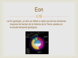 
 En geología, un eón se refiere a cada una de las divisiones
mayores de tiempo de la historia de la Tierra usadas en
la escala temporal geológica.
Eon
 