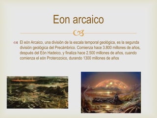
 El eón Arcaico, una división de la escala temporal geológica, es la segunda
división geológica del Precámbrico. Comienza hace 3.800 millones de años,
después del Eón Hadeico, y finaliza hace 2.500 millones de años, cuando
comienza el eón Proterozoico, durando 1300 millones de años
Eon arcaico
 