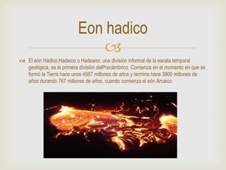 
 El eón Hádico,Hadeico o Hadeano, una división informal de la escala temporal
geológica, es la primera división delPrecámbrico. Comienza en el momento en que se
formó la Tierra hace unos 4567 millones de años y termina hace 3800 millones de
años durando 767 millones de años, cuando comienza el eón Arcaico
Eon hadico
 