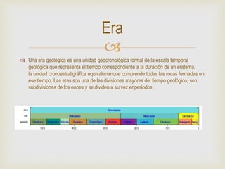
 Una era geológica es una unidad geocronológica formal de la escala temporal
geológica que representa el tiempo correspondiente a la duración de un eratema,
la unidad cronoestratigráfica equivalente que comprende todas las rocas formadas en
ese tiempo. Las eras son una de las divisiones mayores del tiempo geológico, son
subdivisiones de los eones y se dividen a su vez enperíodos
Era
 