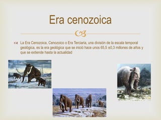 
 La Era Cenozoica, Cenozoico o Era Terciaria, una división de la escala temporal
geológica, es la era geológica que se inició hace unos 65,5 ±0,3 millones de años y
que se extiende hasta la actualidad
Era cenozoica
 