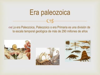 
 La era Paleozoica, Paleozoico o era Primaria es una división de
la escala temporal geológica de más de 290 millones de años
Era paleozoica
 
