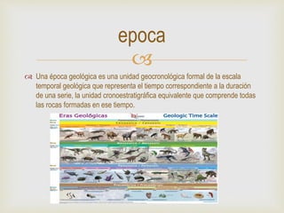 
 Una época geológica es una unidad geocronológica formal de la escala
temporal geológica que representa el tiempo correspondiente a la duración
de una serie, la unidad cronoestratigráfica equivalente que comprende todas
las rocas formadas en ese tiempo.
epoca
 