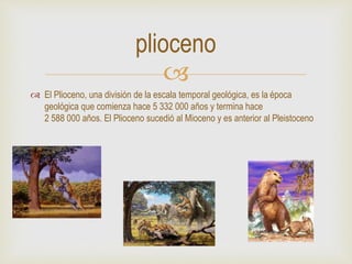
 El Plioceno, una división de la escala temporal geológica, es la época
geológica que comienza hace 5 332 000 años y termina hace
2 588 000 años. El Plioceno sucedió al Mioceno y es anterior al Pleistoceno
plioceno
 
