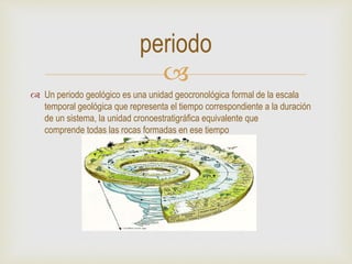 
 Un periodo geológico es una unidad geocronológica formal de la escala
temporal geológica que representa el tiempo correspondiente a la duración
de un sistema, la unidad cronoestratigráfica equivalente que
comprende todas las rocas formadas en ese tiempo
periodo
 