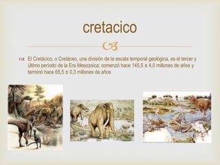 
 El Cretácico, o Cretáceo, una división de la escala temporal geológica, es el tercer y
último período de la Era Mesozoica; comenzó hace 145,5 ± 4,0 millones de años y
terminó hace 65,5 ± 0,3 millones de años
cretacico
 