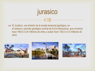 
 El Jurásico, una división de la escala temporal geológica, es
el sistema y período geológico central de la Era Mesozoica, que comenzó
hace 199,6 ± 0,6 millones de años y acabó hace 145,5 ± 4,0 millones de
años
jurasico
 