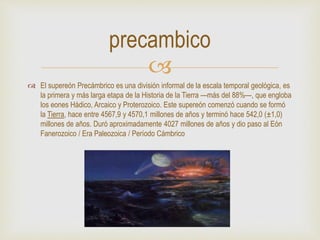 
 El supereón Precámbrico es una división informal de la escala temporal geológica, es
la primera y más larga etapa de la Historia de la Tierra —más del 88%—, que engloba
los eones Hádico, Arcaico y Proterozoico. Este supereón comenzó cuando se formó
la Tierra, hace entre 4567,9 y 4570,1 millones de años y terminó hace 542,0 (±1,0)
millones de años. Duró aproximadamente 4027 millones de años y dio paso al Eón
Fanerozoico / Era Paleozoica / Período Cámbrico
precambico
 