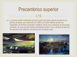 
 La primera corteza continental se formó a partir del manto superior terrestre en un
período de tiempo que oscila entre los 3.800 y los 2.800 millones de años de
antigüedad. Se formaron andesitas y basaltos, siendo muy numerosas las intrusiones
graníticas. Se cree que esta corteza continental primitiva, rica en silicatos de aluminio,
era más fina, más caliente y discontinua que la corteza actual.
Precambrico superior
 