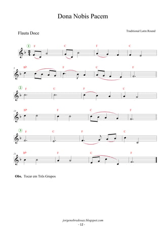 oe oe 1 F ˙ 
 b43 
C F 
oe oe ˙ oe oe oe 
C 
oe ˙ 
Bb . oe J oe 
 b 5 oe oe oe oe oe 
F oe C 
oe oe oe oe 
F 
˙. 
2 b ˙F .C ˙. F oe oe oe C 
 oe ˙ 
Bb 13 b oe ˙ F  oe ˙ C 
oe oe oe oe 
F 
˙. 
3 F 
 b ˙. 
C 
˙. 
F oej oe oe C 
oe. oe ˙ 
 b 21 oe ˙ Bb 
oe ˙ F 
C 
oe oe oe oe 
F 
˙. 
Dona Nobis Pacem 
Traditional Latin Round 
jorgenobredosax.blogspot.com 
Flauta Doce 
Obs. Tocar em Três Grupos 
- 12 - 
 