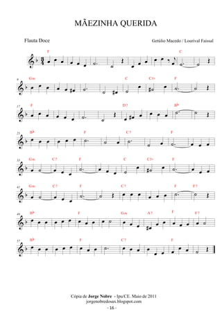 b43 
oe oe oe F 
oe oe oe ˙. ˙ OE oe oe oe oe oe ‰ oej ˙. 
C 
˙ OE 
 b 9 oe oe oe G m oe oe #oe ˙. ˙ #oe ˙ oe C 
#˙ oe C5+ ˙. F ˙ OE 
17 F 
D 7 Bb  b oe oe oe oe oe oe ˙. ˙ OE oe #oe oe oe oe oe ˙. ˙ OE 
Bb 
25  b oe oe oe oe oe oe F ˙. ˙ oe C ˙7 
. F 
˙ oe ˙. 
oe oe oe 
G m 
 b 33 oe ˙ 
C 7 ˙. F oe oe oe ˙ oe C 
oe oe oe 
#˙ oe C5+ ˙. F oe oe oe 
G m 
 b 41 oe ˙ 
C 7 ˙. F ˙ OE oe oe oe C 7 
oe oe oe 
oe oe oe ˙. F ˙ OE F 7 
 b 49 oe oe oe Bb 
oe oe oe F oe oe oe oe ˙ G oe m 
oe oe 
F 
#oe oe oe A 7 oe oe oe 
oe ˙ F 7 
 b 57 oe oe oe Bb 
oe oe oe oe oe oe F ˙. oe oe oe C 7 oe oe oe oe oe oe F 
˙ OE 
MÃEZINHA QUERIDA 
Getúlio Macedo / Lourival Faissal 
Cópia de Jorge Nobre - Ipu/CE. Maio de 2011 
jorgenobredosax.blogspot.com 
Flauta Doce 
- 16 - 
 