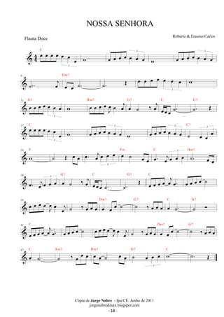 C 
 44 oe oe oe oe oe oe oe 3 
NOSSA SENHORA 
w oeoe oe oe oe oe oe 3 
w oe oe oe oe oe oe oe 3 
6 
oej D m7 
˙.. oe oe ˙. 
˙. OE oe oe oe oe oe oe oe 
3 
w 
11 oe oe oe oe oe oe oe 
oe 
J G 7 w oe oe oe oe3 
oe oej D m7 oe ˙ ‰ oej G 7 
C ˙. OE G 7 
oeoeoe ˙. 
17 C 
oe oe oe oe oe oe oe 3 
w oeoe oe oe oe oe oe 3 
w oe oe oe oe oe oe oe 3 
˙ oe oe oe 3 C 7 
23 F w˙ OE oe oe oe. oejoe oe oe 
3 
oe ˙ oe oe 
F m C oe. oejoe oe 3 oe D ˙m7 
. oe oe 
29 
oe. oejoe oe 3 oe G oe 7 
˙ ‰ oej 
C 
oeoeoe ˙. 
˙. OE G 7 
oe oe oe oe oejoe. 
C 
oe oe oe oe ˙ 
35 oe oe oe oeJ oe 
oe joe ‰ oe D ˙ oe oe oe m7 oe ˙ G ˙ 7 oe ‰ oe oe oe C 
oe ˙. 
˙  G 7 
41 
C 
oe oe oe oe oejoe. 
oe oe oe oe ˙ oe oe oe oeJ oe 
oe joe ˙ ‰ oe oe oe oe oe oe ˙ D m7 ˙ ‰ oe oe oe G 7 
C 
47 oe ˙. 
˙ ‰ oe oe oe A m7 oe oe ˙ oe oe D m7 ˙ oe oe oe 
G 7 wC ˙. OE 
3 
Roberto  Erasmo Carlos 
Cópia de Jorge Nobre - Ipu/CE. Junho de 2011 
jorgenobredosax.blogspot.com 
Flauta Doce 
- 18 - 
 