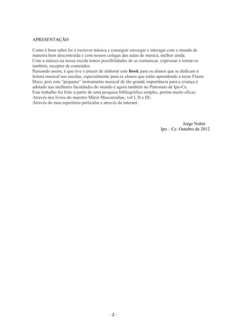 APRESENTAÇÃO 
Como é bom saber ler e escrever música e conseguir enxergar e interagir com o mundo de 
maneira bem descontraída e com nossos colegas das aulas de música, melhor ainda. 
Com a música na nossa escola temos possibilidades de se comunicar, expressar e tornar-se 
também, receptor de conteúdos. 
Pensando assim, é que tive o prazer de elaborar este Book para os alunos que se dedicam à 
leitura musical nas escolas, especialmente para os alunos que estão aprendendo a tocar Flauta 
Doce, pois este “pequeno” instrumento musical de tão grande importância para a criança é 
adotado nas melhores faculdades do mundo e agora também no Patronato de Ipu-Ce. 
Este trabalho foi feito a partir de uma pesquisa bibliográfica simples, porém muito eficaz. 
Através dos livros do maestro Mário Mascarenhas, vol I, II e III; 
Através do meu repertório particular e através da internet. 
Jorge Nobre 
Ipu – Ce. Outubro de 2012 
- 2 - 
 