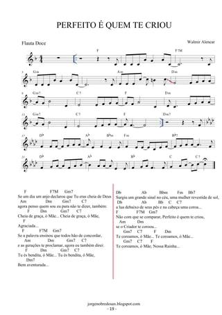 PERFEITO É QUEM TE CRIOU 
 b 44 Σ ..  F 
OE ‰ oej 
F7M 
Walmir Alencar 
oe oe oe oe oe oe oe ˙. ‰ oej 
G m 
 b 5 
oe oe oe oe oe oe oe 
. ˙ ‰ j oe oe oe oe oe J oe 
oe n J oe 
A m 
˙ oe oe oe oe D m 
~~~ 
G m7 
 b 9 oe oe ˙ oe 
˙ oe oe oe oe C 7 oe oe ˙ oe 
F oej oe. oe oe oe oe D m 
13  b G oe m7 
oe ˙ oe 
.. bbbb ˙ oe oe oe oe C 7 oej oe. ˙ 
F D  m7 
OE ‰ oej 
 bbbb 17 
Db Ab oejoe Bbm 
oe oe oe oe oe oe oe oe oe oej 
F m 
oe oe oe oe oe oe oe 
Bb7 
oe oe oe oe oe. oej 
 bbbb 21 
Db oe Ab 
oe oe oe oe oe oe oe oe oe oejoe oej 
Bb 
oe oe oe oe. oej 
oe oe oe oe oe oeU 
C C7 
jorgenobredosax.blogspot.com 
Flauta Doce 
F F7M Gm7 
Se um dia um anjo declarou que Tu eras cheia de Deus 
Am Dm Gm7 C7 
agora penso quem sou eu para não te dizer, também: 
F Dm Gm7 C7 
Cheia de graça, ó Mãe... Cheia de graça, ó Mãe, 
F 
Agraciada... 
F F7M Gm7 
Se a palavra ensinou que todos hão de concordar, 
Am Dm Gm7 C7 
e as gerações te proclamar, agora eu também direi: 
F Dm Gm7 C7 
Tu és bendita, ó Mãe... Tu és bendita, ó Mãe, 
Dm7 
Bem aventurada... 
Db Ab Bbm Fm Bb7 
Surgiu um grande sinal no céu, uma mulher revestida de sol, 
Db Ab Bb C C7 
a lua debaixo de seus pés e na cabeça uma coroa... 
F F7M Gm7 
Não com que se comparar, Perfeito é quem te criou, 
Am Dm 
se o Criador te coroou... 
Gm7 C7 F Dm 
Te coroamos, ó Mãe... Te coroamos, ó Mãe... 
Gm7 C7 F 
Te coroamos, ó Mãe, Nossa Rainha... 
- 19 - 
 