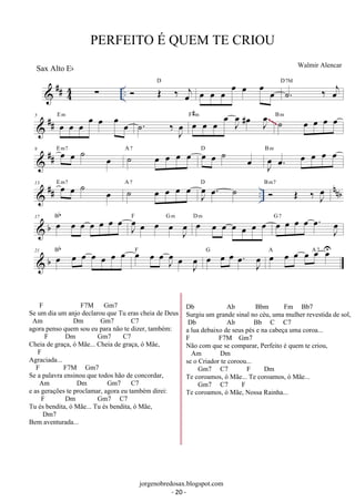 PERFEITO É QUEM TE CRIOU 
 ## 44 Σ ..  OE ‰ oej 
Walmir Alencar 
D oe oe oe oe oe oe oe ˙. ‰ oej D7M 
 ## 5 oe oe oe oe oe oe oe E m . ˙ ‰J oe 
F#m ˙ oe oe oe oe B m 
oe oe oe oe J oe 
oe # J oe 
~~~ 
 ## 9 oe oe ˙ oe E m7 ˙ oe oe oe oe A 7 oe oe ˙ oe D 
oe. oe oe oe oe B m 
J oe 
 ## .. nnb 13 oe oe ˙ oe E m7 ˙ oe oe oe oe A 7 J oe 
oe. ˙ D  OE ‰J oeB m7 
 b 17 oe oe oe oe oe oe oe Bb 
F Gm oe oe oe oe oe oe oe D m oe oe oe oe . oe J oe 
J oe 
oe oe oe J oe 
G 7 
 b 21 oe oe oe oe oe oe oe Bb oe oe oeJ oe 
F oe oe oe . oe J oe 
oe J oe 
G Aoe oe oe oe Aoe7 Uoe 
jorgenobredosax.blogspot.com 
Sax Alto Eb 
F F7M Gm7 
Se um dia um anjo declarou que Tu eras cheia de Deus 
Am Dm Gm7 C7 
agora penso quem sou eu para não te dizer, também: 
F Dm Gm7 C7 
Cheia de graça, ó Mãe... Cheia de graça, ó Mãe, 
F 
Agraciada... 
F F7M Gm7 
Se a palavra ensinou que todos hão de concordar, 
Am Dm Gm7 C7 
e as gerações te proclamar, agora eu também direi: 
F Dm Gm7 C7 
Tu és bendita, ó Mãe... Tu és bendita, ó Mãe, 
Dm7 
Bem aventurada... 
Db Ab Bbm Fm Bb7 
Surgiu um grande sinal no céu, uma mulher revestida de sol, 
Db Ab Bb C C7 
a lua debaixo de seus pés e na cabeça uma coroa... 
F F7M Gm7 
Não com que se comparar, Perfeito é quem te criou, 
Am Dm 
se o Criador te coroou... 
Gm7 C7 F Dm 
Te coroamos, ó Mãe... Te coroamos, ó Mãe... 
Gm7 C7 F 
Te coroamos, ó Mãe, Nossa Rainha... 
- 20 - 
 