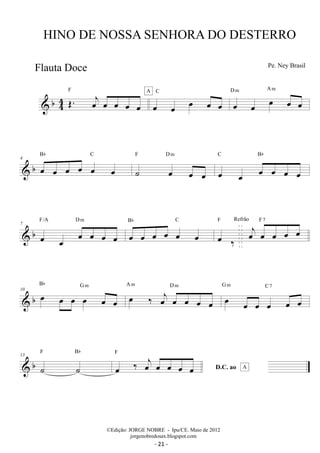 HINO DE NOSSA SENHORA DO DESTERRO 
 b44 
OE. oej oe oe oe oe 
F A 
C 
oe oe oe oe oe 
oe oe oe oe oe D m A m 
Bb C 
 b 4 oe oe oe oe oe oe 
F Dm 
˙ oe oe oe 
C Bb 
oe oe oe oe oe oe 
F/A D m 
 b 7 
oe oe oe oe oe oe 
Bb C 
oe oe oe oe oe oe 
oej oe oe oe oe F Refrão F7 
oe ‰ 
Bb G m oe ‰ oej oe oe oe oe 
 b 10 oe oe oe oe oe oe 
A m D m G m oe C 7 
oe oe oe oe oe 
F Bb 
 b 13 
˙ ˙ 
oe ‰ oej oe oe oe oe D.C. ao 
F 
A 
Pe. Ney Brasil 
©Edição: JORGE NOBRE - Ipu/CE. Maio de 2012 
jorgenobredosax.blogspot.com 
Flauta Doce 
- 21 - 
 