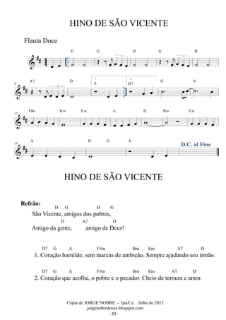 ##44 
HINO DE SÃO VICENTE 
D OE ‰ oejoe oe oe 3 
oe oe .. ˙ ˙ 
G 
D G 
˙ ˙ 
OE ‰ oejoe oe 3 
oe D 
˙ ˙ 
D 1. 
## A OE 7 
6  ‰ j A 
oe oe oe 3 
oe w 
 oe oe 
.. 2. 
 oe oe D 7 ˙. oeoe G ˙. oe A 
F#m 
 ## 12 oe oe oe oe 
B m 
w 
E m 
oe oe oe oe 
A 
oe oe oe oe 
D 
w 
˙  B m 
E m 
oe oe oe oe 
A 
19 
 ## oe oe oe oe 
D G w 
 oe oe 
A D.C. al Fine 
HINO DE SÃO VICENTE 
Cópia de JORGE NOBRE - Ipu/Ce. Julho de 2012 
jorgenobredosax.blogspot.com 
Flauta Doce 
Refrão: D G D G 
São Vicente, amigos dos pobres, 
D A7 D 
Amigo da gente, amigo de Deus! 
D7 G A F#m Bm Em A7 D 
1. Coração humilde, sem marcas de ambição. Sempre ajudando seu irmão. 
D7 G A F#m Bm Em A7 D 
2. Coração que acolhe, o pobre e o pecador. Cheio de ternura e amor. 
- 23 - 
 