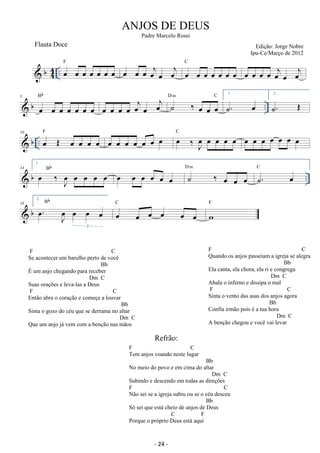 b44 
ANJOS DE DEUS 
.. F oe oe oe oe oe oe oe oe oe oe oej oej C 
oe oe oe oe oe oe oe oe 
oe oe oe oe oej oe oej 
Bb 
oe oe oe oe oej oe oej ˙ ‰ oe oe oe 
D m C 1. 
5 
 b oe oe oe oe oe oe oe 
˙. oe 
.. 2. 
˙. OE 
 b .. 10 oe OE oe oe oe oe F oe oe oe oe oe oe oe oe ‰ Joe oe oe oe oe C oe oe oe oe oe oe oe 
 b .. 14 
1. 
oe ‰ Joe oe oe oe oe Bb oe oe oe oe oe oe ˙ ‰ oe oe oe 
D m ˙. oe C 
 b 18 
2. 
. oe J oe 
oe oe oe 
3 
Bb 
C 
oe oe oe oe oe oe 
F 
w 
Padre Marcelo Rossi 
Edição: Jorge Nobre 
Ipu-Ce/Março de 2012 
Flauta Doce 
F C 
Se acontecer um barulho perto de você 
Bb 
É um anjo chegando para receber 
Dm C 
Suas orações e leva-las a Deus 
F C 
Então abra o coração e começe a louvar 
Bb 
Sinta o gozo do céu que se derrama no altar 
Dm C 
Que um anjo já vem com a benção nas mãos 
F C 
Quando os anjos passeiam a igreja se alegra 
Bb 
Ela canta, ela chora, ela ri e congrega 
Dm C 
Abala o inferno e dissipa o mal 
F C 
Sinta o vento das asas dos anjos agora 
Bb 
Confia irmão pois é a tua hora 
Dm C 
A benção chegou e você vai levar 
Refrão: 
F C 
Tem anjos voando neste lugar 
Bb 
No meio do povo e em cima do altar 
Dm C 
Subindo e descendo em todas as direções 
F C 
Não sei se a igreja subiu ou se o céu desceu 
Bb 
Só sei que está cheio de anjos de Deus 
C F 
Porque o próprio Deus está aqui 
- 24 - 
 