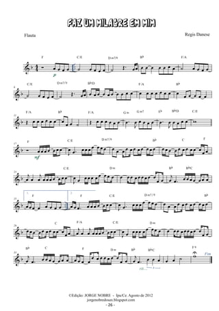 Flauta Regis Danese 
 b44 
F 
FAZ UM MILAGRE EM MIM 
 oe oe oe oe .. 
C/E 
p ˙ oe oe oe oe 
˙ OE. oeoe 
D m7 9 
Bb 
oe oe oe oe oe oe oe 
F/A 
˙ oe oe oe oe 
C/E 
 b 6 ˙ oe oe oe oe 
D m7 9 
˙ OE. oeoe 
Bb/D 
oe oeoe oe oe oe oe oe oe oe 
Bb 
oe oe oe oe oe oe oe F/A oe oe oe oe oe oe 
F/A 
 b 11 OE oe oe oe oe oe oe 
oe oe oe ˙ 
Bb 
G m G m7 
oe 
J F/A OE oe oe oe oe oe oe 
oe . oe oe oe oe 
Eb Bb/D 
oe. Joe oe oe oe oe 
C/E 
w 
 b 17  oeoeoeoe oeoeoe F 
oe. oeoeoeoe oeoeoe C/E D m7 
F J oe 
9 Bb 
oe oe oeoe oeoe oeoe oeoeoe 
C F 
oeoeoe oeoe oeoe oeoe oeoeoe 
C/E 
 b 21 oejoe oejoeoeoeoe oeoeoe 
J oe 
Bb Bb/C 
oe oeoeoe oeoe oeoe oe D m oe oeoe oeoeoeoeoe oeoe oe oejoe. oeoeoeoe oeoe oe 
1. 
F 
oeoeoe oe oe oe oe oe 
 b .. 25 
2. 
oeoeoe. oeoeoeoe oeoeoe F C/E 
J oe 
oe. oeoeoeoe oeoeoe D m7 9 oe oe oeoe oeoe oeoe oeoeoeBb 
C oejoe oejoeoeoeoe oeoeoe 
 b 29 oeoeoe oeoe oeoe oeoe oeoeoe 
F/A C/E 
J oe 
oe oeoeoe oeoe oeoe oe D m oe oeoe oeoeoeoeoe oeoe oe 
Bb C 
 b 33 oej oe. oe oe oe oe oe oe oe 
Bb Bb/C 
F D m oejoe. oe oe oe 
oe oe oe oe oe oe oe oe oe oe oe oe oe 
3 
rit.... 
oe oe ˙ Uw Fim F 9 
©Edição: JORGE NOBRE - Ipu/Ce. Agosto de 2012 
jorgenobredosax.blogspot.com 
/ 
/ 
/ 
/ 
- 26 - 
 