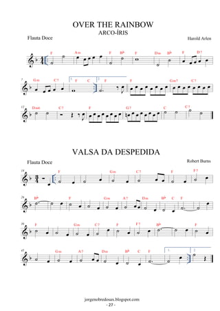 b44 
.. F˙ ˙ Aoem oe oe oe oe ˙ ˙ F Bb wF 
˙ ˙ D m Bb oe oe oe oe oe F D 7 
 b .. 7 oe oe oe oe oe G m C 7 1. 
wF C 2. 
˙. ‰ oeJ F oe oe oe oe oe oe oe oe F oe oe oe oe oe oe oe oe G m7 C 7 
C 7 oe oe oe oe oe oe oe oe F noe oe oe oe oe oe oe oe G 7 ˙ ˙ C ˙ ˙ C 7 
 b 12 ˙ ˙ D m6  OE ‰J oe 
18  b oe .. ˙ 43 
oe 
F ˙ oe ˙ oe G m ˙ oe oe C 7 ˙ oe F ˙ oe F 7 
26  b Bb ˙. ˙ oe F ˙ oe ˙ oe G ˙ m oe A ˙ 7 oeoe D ˙ m 
oe 
Bb C ˙. F ˙ oe 
˙ oe 
36  b F ˙ oe ˙ oe G ˙ m oe C ˙ 7 oe F ˙ oe F ˙ 7 oe Bb ˙. ˙ oe F 
˙ oe 45  b ˙ oe G ˙ m oe A ˙ 7 oe oe D m 
Bb C F 1. 
˙ oe 
˙. .. ˙ oe 
˙ oe 2. ˙ OE 
OVER THE RAINBOW 
ARCO-ÍRIS 
Harold Arlen 
jorgenobredosax.blogspot.com 
Flauta Doce 
VALSA DA DESPEDIDA 
Flauta Doce Robert Burns 
- 27 - 
 