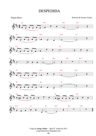 ##43 
D 
DESPEDIDA 
oe oe oe oe oe oe 
D7+ 
D 6 
oe oe oe ˙. 
Roberto  Erasmo Carlos 
˙ OE D7+ 
5 
 ## D 
oe oe oe oe oe oe 
D7+ 
oe oe oe 
E m7 
˙. 
˙ OE A 7 
 ## 9 oe oe oe oe oe oe 
E m oe oe oe A ˙7 . OE oe oe 
13  ## ˙. OE oe oe D ˙. D7+ ˙ OE D 6 Σ D7+ 
Σ 19 
 ## D 
D7+ 
oe oe oe oe oe oe 
oe oe oe D 6 
D7+ 
˙. 
˙ OE 23 
 ## D 
oe oe oe oe oe oe 
D 7 ˙. G ˙ OE 
oe oe oe 
27  ## G oe #oe oe oe oe oe oe oe oe D oe #oe oe oe oe oe B oe 7 
oe oe 31  ## E m7 oe oe A oe 7 
oe oe. oej 
D 
D7+ OE D 6 ˙. 
˙ Σ D7+ 
Σ Cópia de Jorge Nobre - Ipu/CE. Junho de 2011 
jorgenobredosax.blogspot.com 
Flauta Doce 
- 28 - 
 
