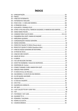 ÍNDICE 
01 – APRESENTAÇÃO..................................................................................................... 02 
02 – ÍNDICE.................................................................................................................... 03 
03 – HINO DO PATRONATO........................................................................................... 05 
04 – PATRONATO É MELHOR......................................................................................... 07 
05 – PEIXE VIVO / O MEU BOI MORREU...................................................................... 08 
06 – A PRIMEIRA VALSA................................................................................................. 09 
07 – ACALANTO / CRIANÇA FELIZ.................................................................................. 10 
08 – ATIREI O PAU NO GATO / MARCHA SOLDADO / A MARCHA DOS SANTOS........... 11 
09 – DONA NOBIS PACEM............................................................................................. 12 
10 – CANNON PARA FLAUTA DOCE........................................................................13 e 14 
11 – PARABÉNS PRA VOCÊ / MARIA DE NAZARÉ........................................................... 15 
12 – MÃEZINHA QUERIDA............................................................................................. 16 
13 – CONSAGRAÇÃO À NOSSA SENHORA...................................................................... 17 
14 – NOSSA SENHORA.................................................................................................... 18 
15 – PERFEITO É QUEM TE CRIOU (Flauta doce)............................................................ 19 
16 ‐ PERFEITO É QUEM TE CRIOU (Saxofone Alto)......................................................... 20 
17 – HINO DE NOSSA SENHORA DO DESTERRO............................................................. 21 
18 – O POVO DE DEUS................................................................................................... 22 
19 – HINO DE SÃO VICENTE........................................................................................... 23 
20 – ANJOS DE DEUS...................................................................................................... 24 
21 – A BARCA................................................................................................................. 25 
22 – FAZ UM MILAGRE EM MIM.................................................................................... 26 
23 – OVER THE RAINBOW / VALSA DA DESPEDIDA........................................................ 27 
24 – DESPEDIDA (R. Carlos)............................................................................................ 28 
25 – COMO É GRANDE O MEU AMOR POR VOCÊ.......................................................... 29 
26 – AMIGOS PARA SEMPRE.......................................................................................... 30 
27 – A CASA (Vinícius de Moraes).................................................................................. 31 
28 – ASA BRANCA / A VOLTA DA ASA BRANCA.............................................................. 32 
29 – EU SÓ QUERO UM XODÓ....................................................................................... 33 
30 – ASSUM PRETO........................................................................................................ 34 
31 – A VIDA DE VIAJANTE.............................................................................................. 35 
32 – SÓ O FILÉ................................................................................................................ 36 
33 – QUADRILHA JUNINA 01.......................................................................................... 37 
34 – MY WAY.................................................................................................................. 38 
35 ‐ I JUST CALLED TO SAY I LOVE YOU…………………………………………….…… ..………………. 39 
36 – HEY……………………………………………………………………………………………....……………………. 40 
37 – YESTERDAY / HEY JUDE………………………………………………………….…..……………………… 41 
38 – QUANDO TE VI………………………………………………………………………..………………………… 42 
39 – ROMARIA / VALSINHA………………………………………………………...…………………………….. 43 
40 – ROMEU & JULIETA……………………………………………………………..…………………………….. 44 
41 – CASINHA BRANCA.................................................................................................. 45 
- 3 - 
 