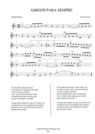b44 
.. ˙ oe oe oe oe F oe oe oe oe ˙ oe oe oe oe 
 b 4 oe oe oe oe oe oe oe oe ˙ 
Bbm 
G m oe oe oe oe boe. oej 
 b .. .. 7 
oe ˙. F 1. ˙. OE C 7 2. OE. Joe oe oe oe oe F 7 oe oe oe oe oe oe oe oe Bb 
 b 11 ˙ ‰ oe oe oe oe oe oe oe oe oe oe oe F ˙ ‰ oe oe oe D m oe oe oe oe oe oe oe oe G m 
 b .. 15 oe. oej oe oe oe oe C 7 
Bb F Foe7. Joe oe oe oe oe 
1. 
˙ ˙ 
2. 
wBbm 
 b 19 
˙. oe F oe oe oe oe Bb wF J oe 
‰ OE  
AMIGOS PARA SEMPRE 
José Carreras 
jorgenobredosax.blogspot.com 
Flauta Doce 
Eu não tenho nada pra dizer 
você parece, no momento até saber 
como eu estou sofrendo 
vem, veja através dos olhos meus 
a emoção que sinto em estar aqui 
seguir seu coração e amando 
Amigos para sempre é o que nós iremos ser 
na primavera ou em qualquer das estações 
nas horas tristes nos momentos de prazer 
amigos para sempre 
Você pode estar longe, muito longe sim 
mas por te amar sinto você perto de mim 
e o meu coração contente 
não nos perderemos, não te esquecerei 
você é minha vida, tudo que eu sonhei 
ligues para mim um dia 
Amigos para sempre é o que nós iremos ser 
na primavera ou em qualquer das estações 
nas horas tristes nos momentos de prazer 
amigos para sempre 
- 30 - 
 
