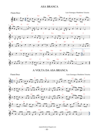 42 OE oe oe .. oe oe oe oe C oe oe oe oe 
D 7 oe oe oe oe G oe oe oe oe C oe oe oe oe 
A m oe oe oe oe 
A m 
D 7 
8 oe oe oe oe 
G G oej‰ 7 
˙ 
oe oe 
C 
oe oe 
F 
oe oe oe oe 
C 
oe oe oe oe oe 
G 7 
oe oe 
C 
˙ 
C 
18 ‰ oej oe oe 
C 7 
oe oe ‰ oej oe oe 
F ‰ oej oe oe 
oe oe 
F m 
D m G ‰ 7 
oe oe 
joe oe oe 
C 
˙ 
oe 
J 26 D OE oe G oe oe oe oe Ab oe oe oe oe oe oe G oe oe D oe 7 oe G ˙‰ oej oe oe 
35  oe oe G ‰7 
oe oe .. oe oe C ‰ Joe oe oe C m oe oe A m ‰ oej oe oe 
oe oe oe G 
D 7 1. 
2. 
˙G 
43 ‰ j oe oe oe oe oe ‰J oe 
oe oe G 7 
C oe C ‰ m Joe oe oe A oe oe m oe D ‰ 7 
oejoe oe 
G 
˙ 
oe OE 
 .. 52 ‰ j oe oe oe G oe oe oe oe oe oe oe oe C oej oe. G ‰ j oe oe oe oe oe oeG 7 oe oe oe oe ˙C 
60 ‰ Joe oe oe oe oe oe G oe oe oe oe G 7 oe oe ‰ oej C 
oe oe G oe. oe D oe. 7 
oe oe oe oe oe. #oe 
˙G 
68 ‰ Joe oe oe oe oe oe oe oe oe oe G 7 oe oe ‰ oej C 
oe oe G oe. oe D oe. 7 
oe oe oe oe oe. #oe 
˙G 
76 F oe oe oe G oe oe oe oe D oe 7 
oe oe oe 
oe oe oe oe G oe oe oe oe G 7 oe oe oe oe C 
D 7 
G 
E m 
G 
E m 
G 
 .. 82 oe oe oe oe 
oe oe oe oe 
oe oe oe oe 
oe oe oe oe 
oe oe oe oe 
˙ 
ASA BRANCA 
Luiz Gonzaga e Humberto Teixeira 
jorgenobredosax.blogspot.com 
Flauta Doce 
A VOLTA DA ASA BRANCA 
Flauta Doce Luiz Gonzaga e Humberto Teixeira 
- 32 - 
 