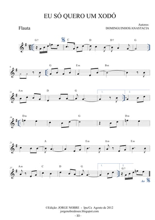 #42 
.. ≈ oe oe oenoe oe .. G7 %oe. oe oe oe C 
J oe 
oe J oe 
D 
J oe 
oe oej 
D 7 
G 
˙ 
 # .. 6   ‰ Joe oe oe oe oe G 
oe oe oe E m ˙ B m oe ‰ Joe 
11 # A m 
 oe oe oe D oe 
oej oe. 
.. oe oe oe 
G 1. oe ‰ Joe 2. oe oe oe 
16 D m J oe 
G D m 
 # .. noe oe oe oe oe ˙OE oe oe noe oe A 
E 21  # oe oe oe m oe. 
oej ‰ oe oe 
oe oe oe . oe J oe 
oe 
A m E oe m 
. J 27 A m C D G 1. 
 # oej ‰ oe oe 
oe oe oe oe oe 
oej oe. 
.. ≈ oe oe oenoe oe G 7 
oe oe oe 2. 
Ao % 
EU SÓ QUERO UM XODÓ 
Autores: 
DOMINGUINHOS/ANASTACIA 
©Edição: JORGE NOBRE - Ipu/Ce Agosto de 2012 
jorgenobredosax.blogspot.com 
Flauta 
- 33 - 
 
