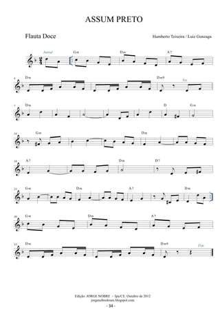 b42 
ASSUM PRETO 
oe oe .. Introd. oe oe oe oe 
Humberto Teixeira / Luiz Gonzaga 
G m oe oe oe oe 
D m A oe 7 
oe oe oe 
D m 
 b 4 
oe oe oe oe oe oe 
D m9 
oe oe oe oe oe oe oej ‰ Voz 
oe oe 
7 b D  oe m oe oe oe ˙ oe oe oe oe oe D 
oe #oe 
G m 
˙ 
 b 14 ‰ #oej oe oe G m oe oe oe oe oe oe oe oe D m oe oe oe oe 
 b 19 
oe oe 
A 7 D oe oe oe ˙ m D 7 
oe ‰ oej oe #oe 
A 7 ‰ oej#oe oe oe oe oe D m 
 b .. 23 oe oe G m oe oe oe oe oe oe D m oe oe oe oe oe oe 
 b 30 oe oe oe oe 
G m oe oe oe oe 
D m A oe 7 
oe oe oe 
D m 
 b 33 
oe oe oe oe oe oe 
oe oe oe oe oe oe oej ‰ OE D m9 Fim 
Edição: JORGE NOBRE - Ipu/CE. Outubro de 2012 
jorgenobredosax.blogspot.com 
Flauta Doce 
- 34 - 
 
