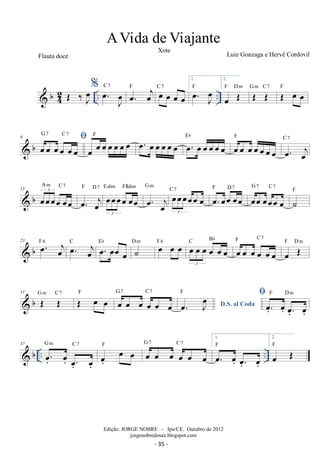 b42 
% oe. Joe C 7 oe. oej F oe oe oe oe C 7 
1. 
oe. oeJ F 
.. .. OE ‰J oe 
2. 
oe OE F Dm OE OE G m C 7 OE oe oe F 
G 7 C 7 
9   b oe oe oe oe oe oe 
oe oe oe oe oe oe oe F oe. oe oe oe oe oe oe. oe oe oe oe oe Eb 
F 
oe oe oe oe oe oe oe 
C 7 
oe. oej 
A m C 7 
 b 15 oeoeoeoe oeoe 3 
F D 7 oeoeoeoe oeoe 3 
oe. oej 
E dim F#dim 
G m oeoeoeoeoe oe 3 
oe. oej 
G 7 C 7 
C 7 oe. oeoe oeoe F D 7 oeoe oeoeoe oe 
˙F 
C Bb 
 b 23 oe. oej F 6 oe. oej C oe. oeoe oe Eb ˙ D m oe oe oe F 6 oe oe oe oe oe oe 3 
F C 7 
oe oe oe oe oe oe 
oe OE F Dm 
31  b G OE m C OE 7 OE F oe oe G oe 7 oe oe C oe 7 
oe oe 
oe. Joe D.S. al Coda F  .oe. 
oe. 
.oe. 
oe. 
F Dm 
 b .. .. 37 .oe. 
G m C 7 oe.oe oe F oe oe oe oe oe oe 
oe. 
.oe. 
oe. 
G 7 C 7 
1. 
. oe oe. 
.oe. 
oe. 
F 
2. 
oe OE F 
A Vida de Viajante 
Xote Luiz Gonzaga e Hervê Cordovil 
Edição: JORGE NOBRE - Ipu/CE. Outubro de 2012 
jorgenobredosax.blogspot.com 
Flauta doce 
- 35 - 
 