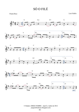 42 
G 
 #oej .. oe oe oe oe 
oe. oej 
A m 
D 7 
oe oe oe oe 
J oe 
oe oej 
G 
1. 
G 2. 
A 
5 
 # oe oe oe oe oe oe. oe D oe. 7 
oe oe. oe 
.. J oe 
oe oej 
D 7 
oe. oe oe. oe 
 # .. 10 j oe oe. oe. 
oe. 
G 
J oe 
oe 
JoeC ‰ joe. 
oe. 
oe. 
J oe 
oe 
JoeG ‰ joe. 
oe. 
oe. 
 # .. 15 
J oe 
oe 
C 
Joe 
J oe 
oe 
joe 
D 7 
oe oe oe oe 
1. 
G 2. 
oe oe. 
oe. 
oe. 
G 
oe ‰ J oe 
 # .. 20 oej noe oe oe oe F oe oe oe oe 
G D oe 7 
oe oe oe 
J oe 
oe J oe 
G 
24  # oej noe F oe oe oe G oe D 7 
oe oe oe 
oe oe oe oe 
.. 1. 
G 
oe ‰ J oe 
2. 
D.C. oe ‰ oej 
G 
SÓ O FILÉ 
Luiz Fidélis 
© Edição: JORGE NOBRE - -Ipu/Ce. Junho de 2012 
jorgenobredosax.blogspot.com 
Flauta Doce 
- 36 - 
 