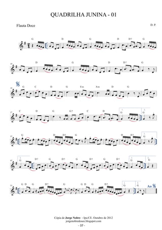 #42 
G 
OE oeoeoeoe .. 
D oe oe oe oe oe oeoeoeoe 
oe oe oe oe oe oeoeoeoe 
G 
D oe.oeoe.oe 
oe oe oe oe oe oe.oe 
D 7 
G 
oe oeoeoeoe 
 # 10 oe oe oe oe oe oe oe oe oe 
D oe G 
oe oe oe oe oe oe oe oe 
D oe. oeoe. oe 
oe oe oe oe oe oe. oe 
D 7 
G 
oe ‰ j oe 
% 
18 G  # oe oe oe oe C 
oe oe oe oe 
D oe. oeoe G 
oe oe oe oe 
E m oe. oeoe 
oe oe oe oe 
A m 
D G 
oe oe oe oe 
oe ‰ joe 
oe oe oe oe 
C 
27  # oe oe oe oe 
.. D oe ‰ oeoe 
oe oe oe oe 
G 
D 1. 
oe oe oe oe G 7 oe oe. oe C oe. oeoe. oe 
oe oe oe oe oe 
G 
2. 
Goe ‰ Joe. 
 # .. .. 35 oe. oeoeoe oe. G oe. oeoeoeoe. 
D oeoeoeoeoeoeoeoe 
D7 Goe oe ‰ oeJ. oe. oeoeoe oe. oe. oeoeoe oe oeoeoeoeoeoeoeoe 
oeG ‰ oeJ. 
D D7 1. 
 # .. .. 43 
2. 
oe G 
oe oeoe 
oe oe oe oe D 7 oe oe oe oe G oe oe oe oe 
D 7 G 
oe oe oeoe 
D 7 1. 
oe oe oe oe D 7 oe oe oe oe G oe oe oe oe 
oe oe oeoe 
G 
2. 
oe OE G 
 # .. .. 53 oe oe.oe 
D 7 j oe j oe # J oe 
G D 
oe ≈oeoeoe G oeoeoeoeoeoeoeoe 
‰ G 
j oeJ oe 
G D 
oe.G oe oe 
oe ≈oeoeoe oeoeoeoeoeoeoeoe 
D 7 1. 
oe OE G 
2. oe ‰oej % 
G Ao 
QUADRILHA JUNINA - 01 
D. P. 
Cópia de Jorge Nobre - Ipu/CE. Outubro de 2012 
jorgenobredosax.blogspot.com 
Flauta Doce 
- 37 - 
 