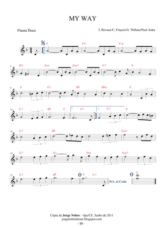 MY WAY 
J. Revaux/C, Fraçois/G. Thibaut/Paul Anka 
% ˙ oe oe oe oe F ˙ oe oe oe oe F7+ ˙ oe oe oe oe C m 
 b44 
oej .. 
D 7 ˙ oe oe oe oe G m ˙ oe oe oe oe G m7 ˙ J oe 
 b 4 oe #˙ oe 
C 7 oe oej F 
oe ˙ oe 
 b 9 ˙ noe oe oe 
F ˙ 3 
oe 
J oe oej F 7 oe ˙ oe Bb oe ˙ oe Bbm ˙ oe oe oe 3 F 
Bb F 1. 
14  b C ˙ 7 oe oe 3 
oe ˙. oe 
.. C 7 2. 
˙.. oej 
C 7 ˙ oe oe oenoe F 
˙ oe oe oe 
3 
C 7 ˙ oe boe oe oe Bb ˙ oe Noe oe 
 b 19 ˙ oe oe oe 
3 
3 
˙ ‰ oe oe oe G m7 
C 7 ˙ Joe oe J oe 
23  b ˙ oe oe oe 
3 
A 7 oe oe oe oe oe 
D m ˙ oe oe oe 
3 
3 
G m7 
C7 ˙. oe  Bb 
27  b ˙ oe oe oe 
3 
F C 7  wUF 
D.S. al Coda ˙.. j oe 
Cópia de Jorge Nobre - Ipu/CE. Junho de 2011 
jorgenobredosax.blogspot.com 
Flauta Doce 
- 38 - 
 