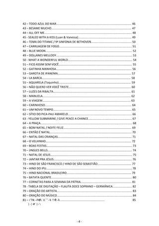 42 – TODO AZUL DO MAR............................................................................................. 46 
43 – BESAME MUCHO................................................................................................... 47 
44 – ALL OFF ME............................................................................................................ 48 
45 ‐ SEALED WITH A KISS (Luan & Vanessa).................................................................. 49 
46 – TEMA DO TITANIC / 9ª SINFONIA DE BETHOVEN.................................................. 50 
47 – CARRUAGEM DE FOGO.......................................................................................... 51 
48 – BLUE MOON........................................................................................................... 52 
49 – DOLLANES MELLODY.............................................................................................. 53 
50 ‐ WHAT A WONDERFUL WORLD………………..…………………………………………………………. 54 
51 – FICO ASSIM SEM VOCÊ……………..……………………………..………….……………………………. 55 
52 – GATINHA MANHOSA…………...………………………………….……………………………………….. 56 
53 – GAROTA DE IPANEMA…………....…………………..…………………………………………………… 57 
54 – LA BARCA………………………....……………………….….………………………………………………… 58 
55 – AQUARELA (Toquinho)…………………………….………………………………………………………. 59 
56 – NÃO QUERO VER VOCÊ TRISTE............................................................................. 60 
57 – LUZES DA RIBALTA................................................................................................ 61 
58 – MANUELA............................................................................................................. 62 
59 – A VIAGEM............................................................................................................. 63 
60 – CARINHOSO........................................................................................................... 64 
61 – UM NOVO TEMPO................................................................................................. 65 
62 – SÍTIO DO PICA‐PAU AMARELO............................................................................... 66 
63 ‐ YELLOW SUBMARINE / GIVE PEACE A CHANCE……………….…………………………………. 67 
64 – A PRAÇA………………………....………………………………………………………………………………… 68 
65 – BOM NATAL / NOITE FELIZ……...……………………………………………………………………….. 69 
66 – ENTÃO É NATAL…………….....………………………………………….………………………………….. 70 
67 – NATAL DAS CRIANÇAS…...…………………………………………………………………………………. 71 
68 – O VELHINHO……………….….………………………………………………………………………………… 72 
69 – BOAS FESTAS…………………………………………………………………………………………………….. 73 
70 – JINGLES BELLS……………....……………………………………………….…………………………………. 74 
71 – NATAL DE JESUS………………………………………………………………………………………………… 75 
72 – JANTAR PRA JESUS………………..………………………………………………………………………….. 76 
73 – HINO DE SÃO FRANCISCO / HINO DE SÃO SEBASTIÃO.......................................... 77 
74 – HINO DO IPU.......................................................................................................... 78 
75 – HINO NACIONAL BRASILEIRO................................................................................ 79 
76 – BATATA QUENTE.................................................................................................... 80 
77 – CORNETAS PARA A SEMANA DA PÁTRIA............................................................... 81 
78 ‐ TABELA DE DIGITAÇÃO – FLAUTA DOCE SOPRANO – GERMÂNICA........................ 82 
79 – ORAÇÃO DO ARTISTA............................................................................................. 83 
80 – ORAÇÃO DO MÚSICO............................................................................................. 84 
81 – WZ/^K^Zs/sZ.......................................................͘͘͘͘͘͘͘͘͘͘͘͘͘͘͘͘͘͘͘͘͘͘͘͘͘͘͘͘͘͘͘͘͘͘͘85 
ϴϮ͘ʹ͘/K͘͘͘͘͘͘͘͘͘͘͘͘͘͘͘͘͘͘͘͘͘͘͘͘͘͘͘͘͘͘͘͘͘͘͘͘͘͘͘͘͘͘͘͘͘͘͘͘͘͘͘͘͘͘͘͘͘͘͘͘͘͘͘͘͘͘͘͘͘͘͘͘͘͘͘͘͘͘͘͘͘͘͘͘͘͘͘͘͘͘͘͘͘͘͘͘͘͘͘͘͘͘͘͘͘͘͘͘͘͘͘͘͘͘͘͘͘͘͘͘͘͘͘͘͘͘͘͘͘͘͘͘͘͘͘͘ϴϲ 
- 4 - 
 