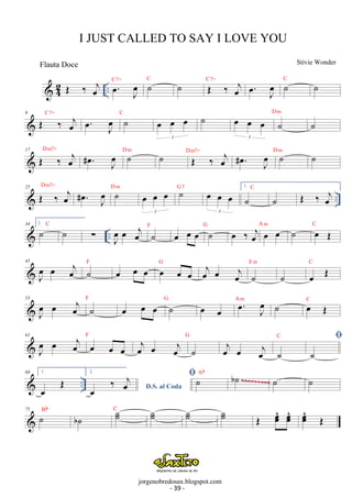 C7+ ˙C ˙ OE ‰ oej C7+ . oe J oe 
 42 .. OE ‰ j oe . oe J oe 
˙C ˙ 
9 OE C7+ ‰ oej oe. oeJ C ˙ oe oe oe 
3 
˙ oe oe oe 
3 ˙ D m ˙ 
17 OE ‰ oej Dm7+ . oe # J oe 
˙ D m ˙ OE ‰ oej Dm7+ . oe # J oe 
˙ D m ˙ 
25 OE Dm7+  ‰ oej # oe . D ˙ m oe oe oe 
G ˙7 oe oe oe 
1. ˙C ˙ OE ‰ oej 
.. oe 
J 3 
3 
 .. 34 2.˙ C ˙ Σ J oe 
oe oej ˙ F oe oe oe ˙ G oe ‰ oej oe oe A m ˙ oe OE C 
45 
J oe 
oe oej ˙F oe oe oe oe oe oe G oej oe oej ˙ 
E m 
˙ oe OE C 
53 
J oe 
oe oej ˙ F oe oe oe ˙ G oe oe . oe J oe 
A m ˙ oe OE C 
61 
J oe 
oe oej oe oe oe 
F oej oe oej ˙ 
C  
G oej oe oej ˙ 
˙ 
68 1. 
OE .. 2. 
‰ oej ˙Ab  oe oe b ˙ ~~~~~~~~~ 
˙ oe^ 
oe^ 
oe^ 
˙ D.S. al Coda 75 Bb ˙b˙ C ˙˙ ˙ ˙ OE oeoeoeOE 
I JUST CALLED TO SAY I LOVE YOU 
Stivie Wonder 
jorgenobredosax.blogspot.com 
Flauta Doce 
- 16 - 
- 39 - 
 