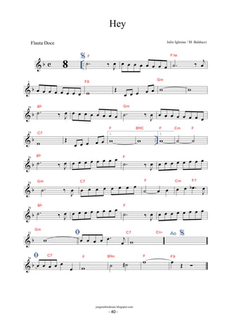 b c .. % 
˙. ‰ oeJ F oe oe oe oe oe oe oe oe ˙. ‰ oej F7M 
F6 OE oe oe oe oe oe w Gm w 
 b 5 oe oe oe oe oe oe oe oe w 
 b 10 ˙. ‰ oeJ Bb oe oe oe oe oe oe oe oe ˙. ‰ J oe 
Gm oe oe oe oe oe oe oe oe 
F 
Bb/C 
 b .. 14 
w 
C7 OE oe oe oe oe oe 1. w 
w 
F 
Cm F 
w 
2. ˙ ˙ 
Bb oe oe oe oe oe oe oe oe . ˙ ‰J oe 
 b 20 . ˙ ‰J oe 
F oe oe oe oe oe oe oe oe 
Gm oe oe oe oe oe oe oe oe C7 ˙ oe oe F oe oe . oe b J oe 
 b 24 . ˙ ‰ J oe 
Cm F7 
Bb oe oe oe oe oe oe oe oe . ˙ ‰J oe 
 b 28 . ˙ ‰J oe 
F oe oe oe oe oe oe oe oe 
Gm 
 
 32 b w oe oe oe oe oe. oej w C7 C5+ Ao % 
C7 
 36 b oe oe oe oe oe oe 
F ˙ #˙ Bbm wF oe OE  F9 
w 
Hey 
Julio Iglesias / M. Balducci 
8 
jorgenobredosax.blogspot.com 
Flauta Doce 
- 40 - 
 