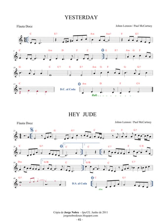 44 .. oe oe ˙. 
C E OE 7 oe oe oe A oe #oe #oe oe m oe oe A ˙ m7 F OE oe oe G7 
oe oe oe oe 
C 
A m D F C 
 
 .. 5 
oe oe oe oe. oej 
oe oe oe. oej 
oe oe oe ˙ 
E E7 oe oe oe oe oe A m G F 
˙ ˙ 
10 oe. oej oe oe G 
C C7 
w 
E E7 oe oe oe oe oe A m G F oe. oej oe oe G G7 
˙ ˙ 
15 
C  
wOE 
oe oe oe 
D.C. al Coda A m D 
oe oe oe. oej 
F C9 
Rall. . . . . . . . . . oe oe ˙ 
 44 .. 21 . oe%˙ ‰ oe oe oe C 
G 
˙. oe oe 
C C 7 oejoe oejoe oeoe oeoeoe F G7 
oe oe ‰ oe oe oe G 7 oe oeoe˙ ‰ oej 
28 C G 1. 
7 
 ˙ oe oe oe oe ˙  C 
oe oe oe oe 
˙. oe .. .. 2. 
˙. OE C OE oe oe oe oe oe oe 
F C/E 
C 7 oe oe oe oe oe oe 
D m 
1. 
oe oe oe oe. oej 
34 
 oe oe oe oe G/B 
oe oe C 
oe 
.. oe oe ˙. 
2.oe G/B 
oe oe oe. oej 
oe oe oe ‰ oe oe oe C boe oe noe oe oe C 7 
40 G 7 
 oe  
oe oe .. w.. ˙.  oe D.S. al Coda  
˙ oe oe oe oe C 
G 7 
dim. ˙ oe oe oe oe 
YESTERDAY 
Johnn Lennon / Paul McCartney 
Cópia de Jorge Nobre - Ipu/CE. Junho de 2011 
jorgenobredosax.blogspot.com 
Flauta Doce 
HEY JUDE 
Flauta Doce Johnn Lennon / Paul McCartney 
- 41 - 
 